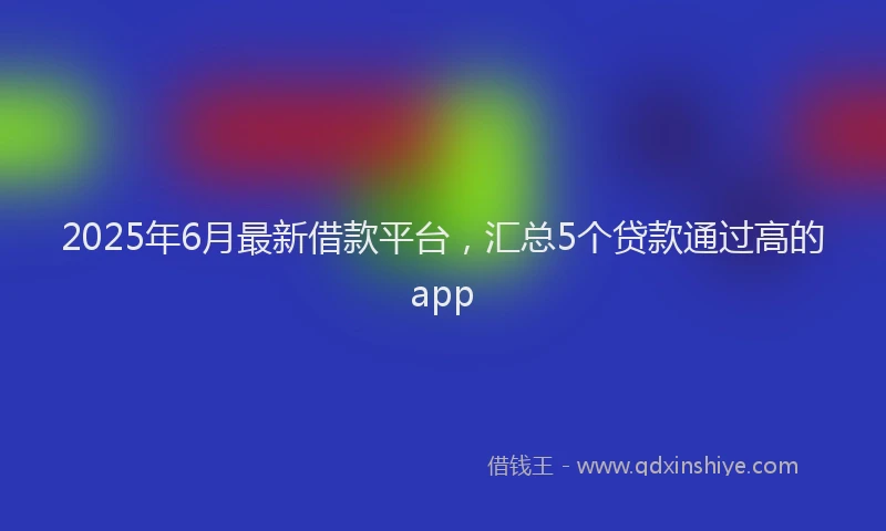 2025年6月最新借款平台，汇总5个贷款通过高的app