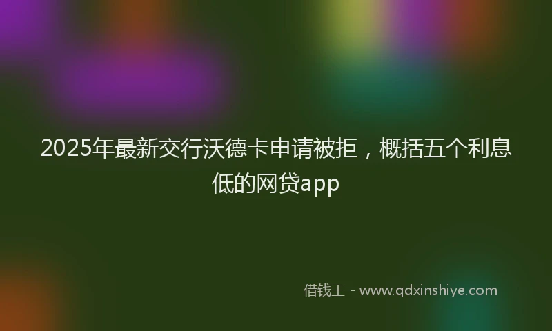 2025年最新交行沃德卡申请被拒，概括五个利息低的网贷app