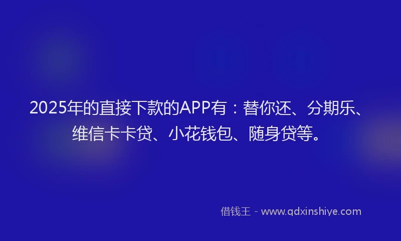 2025年的直接下款的APP有：替你还、分期乐、维信卡卡贷、小花钱包、随身贷等。