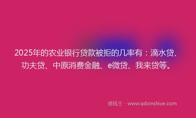 2025年的农业银行贷款被拒的几率有：滴水贷、功夫贷、中原消费金融、e微贷、我来贷等。