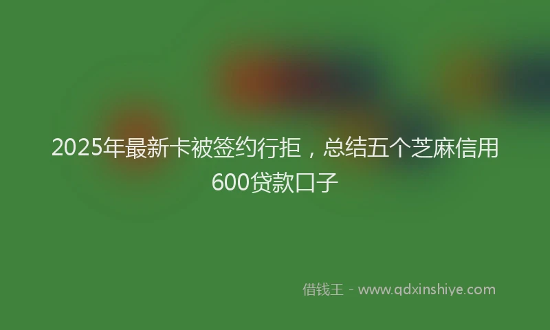 2025年最新卡被签约行拒，总结五个芝麻信用600贷款口子