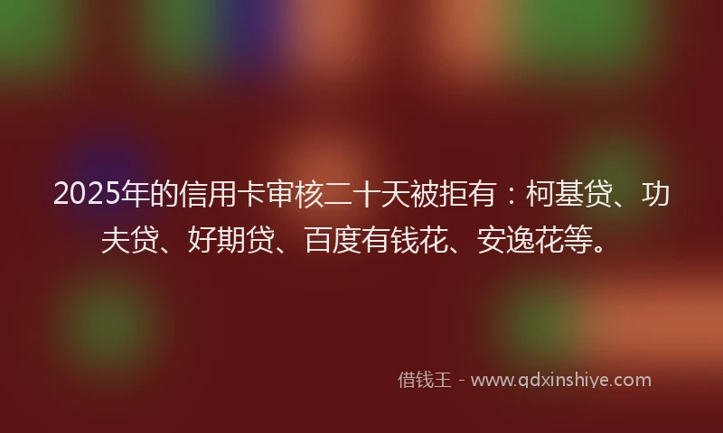 2025年的信用卡审核二十天被拒有：柯基贷、功夫贷、好期贷、百度有钱花、安逸花等。