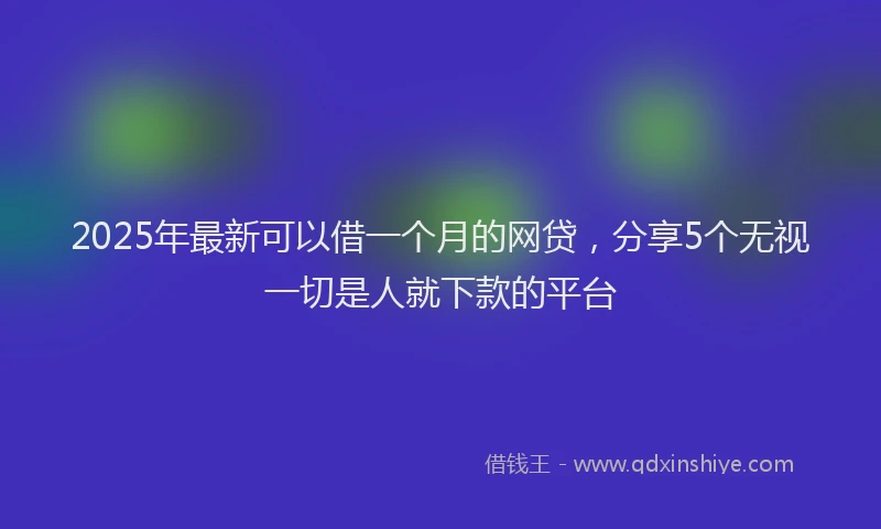 2025年最新可以借一个月的网贷，分享5个无视一切是人就下款的平台
