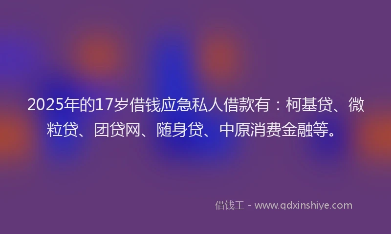 2025年的17岁借钱应急私人借款有：柯基贷、微粒贷、团贷网、随身贷、中原消费金融等。