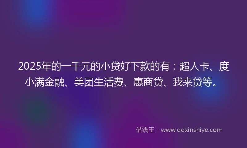 2025年的一千元的小贷好下款的有：超人卡、度小满金融、美团生活费、惠商贷、我来贷等。