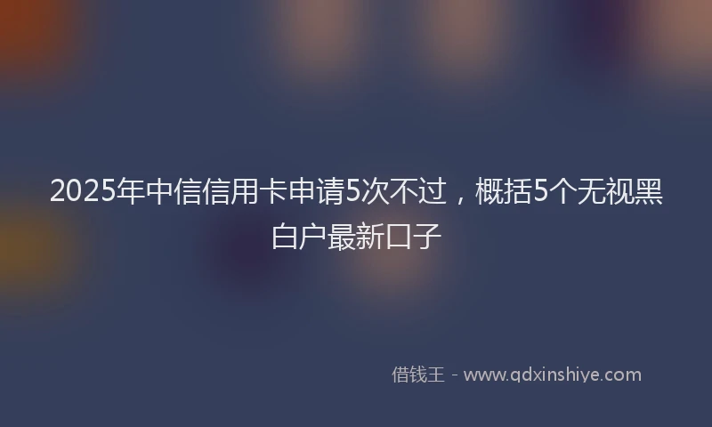 2025年中信信用卡申请5次不过，概括5个无视黑白户最新口子