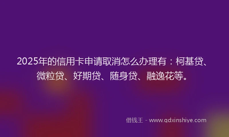 2025年的信用卡申请取消怎么办理有：柯基贷、微粒贷、好期贷、随身贷、融逸花等。