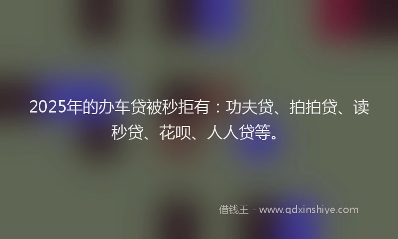 2025年的办车贷被秒拒有：功夫贷、拍拍贷、读秒贷、花呗、人人贷等。