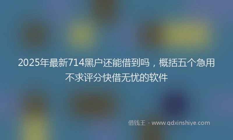2025年最新714黑户还能借到吗，概括五个急用不求评分快借无忧的软件