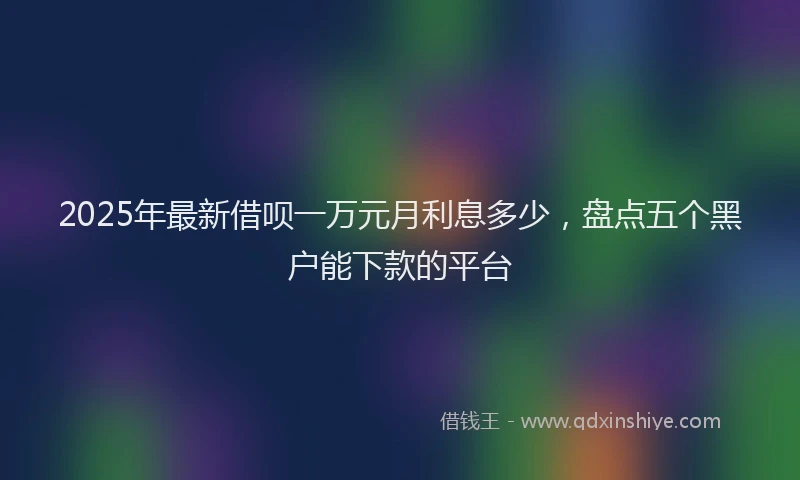 2025年最新借呗一万元月利息多少，盘点五个黑户能下款的平台