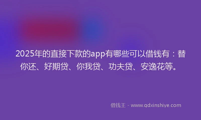 2025年的直接下款的app有哪些可以借钱有：替你还、好期贷、你我贷、功夫贷、安逸花等。
