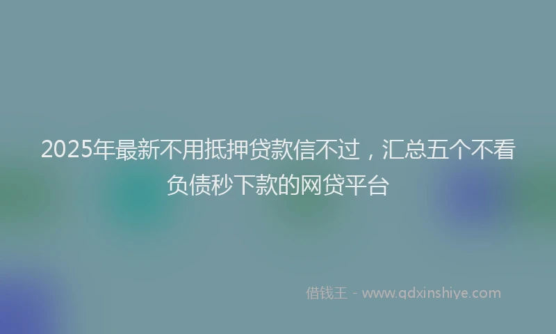 2025年最新不用抵押贷款信不过，汇总五个不看负债秒下款的网贷平台