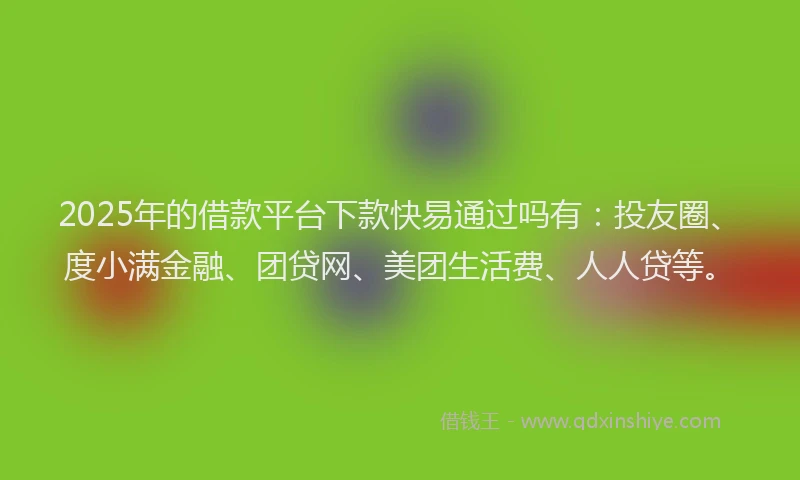 2025年的借款平台下款快易通过吗有：投友圈、度小满金融、团贷网、美团生活费、人人贷等。