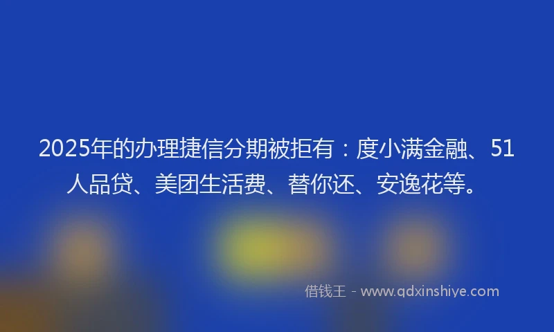 2025年的办理捷信分期被拒有：度小满金融、51人品贷、美团生活费、替你还、安逸花等。