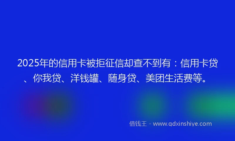 2025年的信用卡被拒征信却查不到有：信用卡贷、你我贷、洋钱罐、随身贷、美团生活费等。