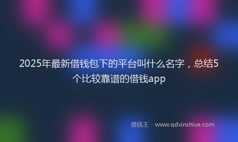 2025年最新借钱包下的平台叫什么名字，总结5个比较靠谱的借钱app