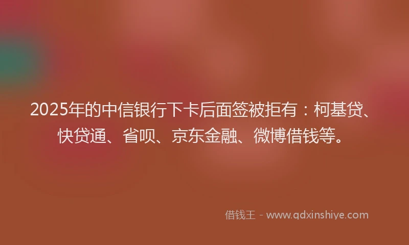 2025年的中信银行下卡后面签被拒有：柯基贷、快贷通、省呗、京东金融、微博借钱等。