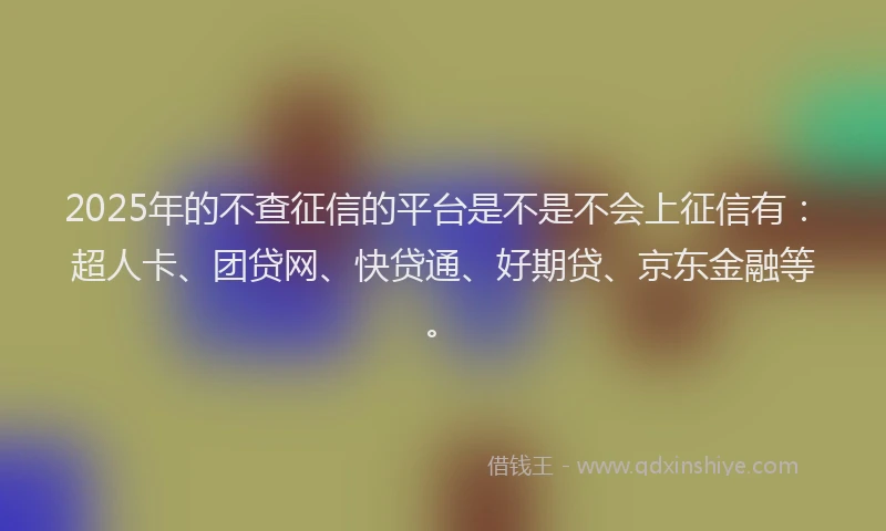 2025年的不查征信的平台是不是不会上征信有：超人卡、团贷网、快贷通、好期贷、京东金融等。