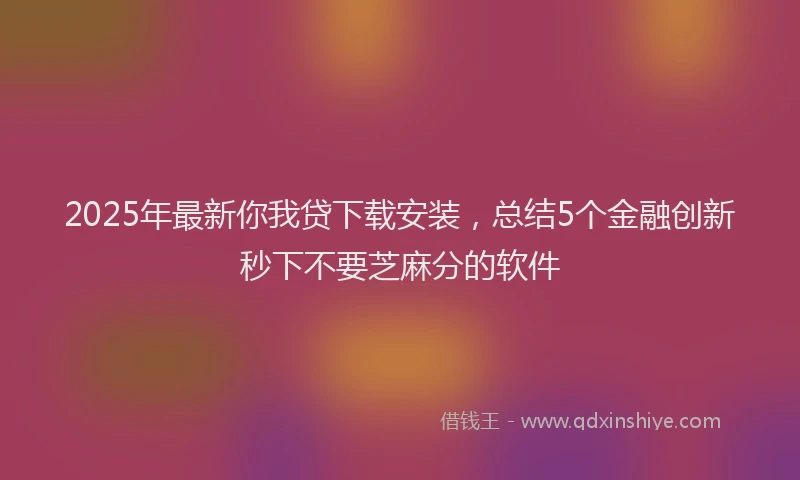 2025年最新你我贷下载安装，总结5个金融创新秒下不要芝麻分的软件