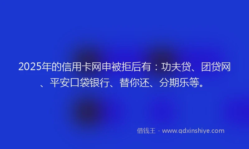 2025年的信用卡网申被拒后有：功夫贷、团贷网、平安口袋银行、替你还、分期乐等。