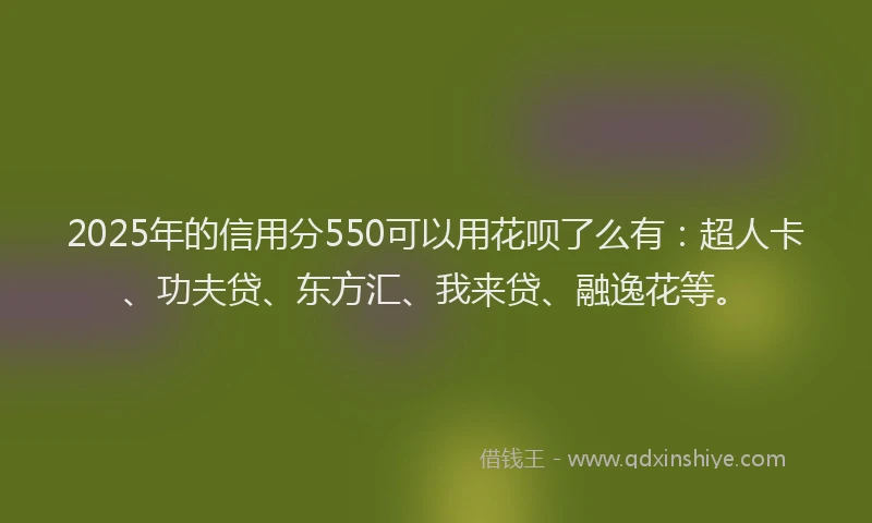 2025年的信用分550可以用花呗了么有：超人卡、功夫贷、东方汇、我来贷、融逸花等。