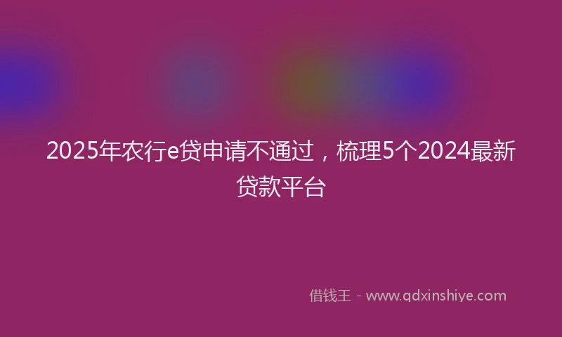 2025年农行e贷申请不通过，梳理5个2024最新贷款平台