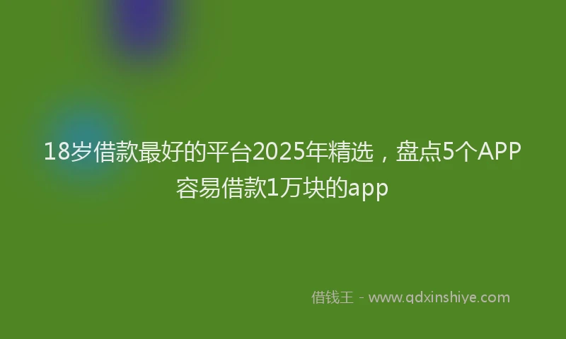 18岁借款最好的平台2025年精选，盘点5个APP容易借款1万块的app