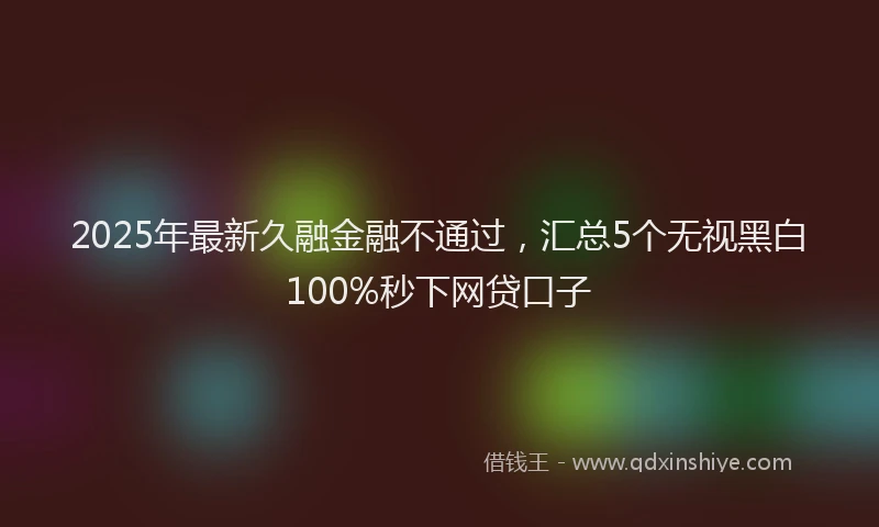 2025年最新久融金融不通过，汇总5个无视黑白100%秒下网贷口子