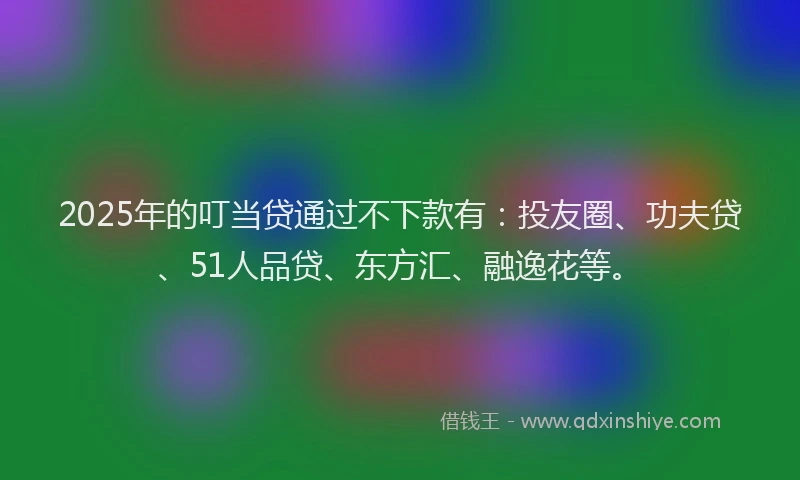 2025年的叮当贷通过不下款有：投友圈、功夫贷、51人品贷、东方汇、融逸花等。