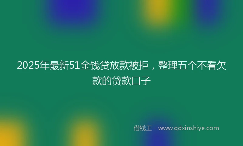 2025年最新51金钱贷放款被拒，整理五个不看欠款的贷款口子