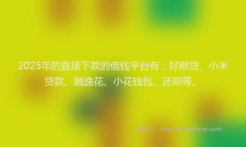 2025年的直接下款的借钱平台有：好期贷、小米贷款、融逸花、小花钱包、还呗等。