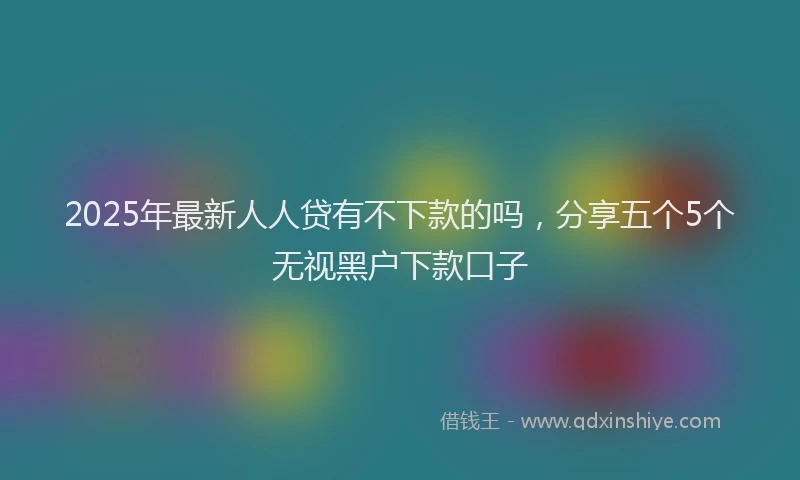 2025年最新人人贷有不下款的吗，分享五个5个无视黑户下款口子