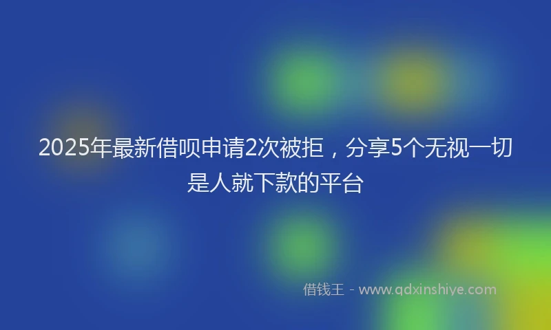 2025年最新借呗申请2次被拒，分享5个无视一切是人就下款的平台