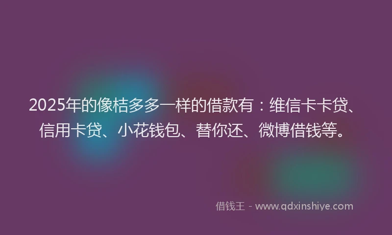 2025年的像桔多多一样的借款有：维信卡卡贷、信用卡贷、小花钱包、替你还、微博借钱等。