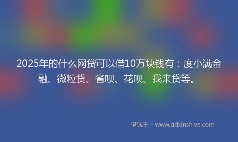 2025年的什么网贷可以借10万块钱有：度小满金融、微粒贷、省呗、花呗、我来贷等。