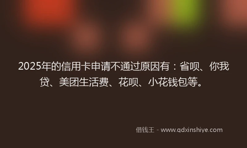 2025年的信用卡申请不通过原因有：省呗、你我贷、美团生活费、花呗、小花钱包等。
