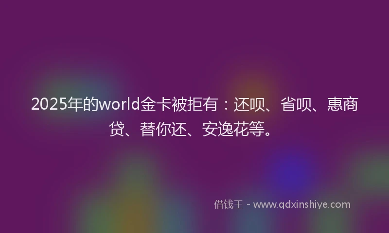 2025年的world金卡被拒有：还呗、省呗、惠商贷、替你还、安逸花等。