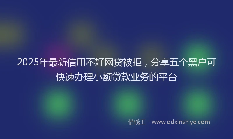 2025年最新信用不好网贷被拒，分享五个黑户可快速办理小额贷款业务的平台