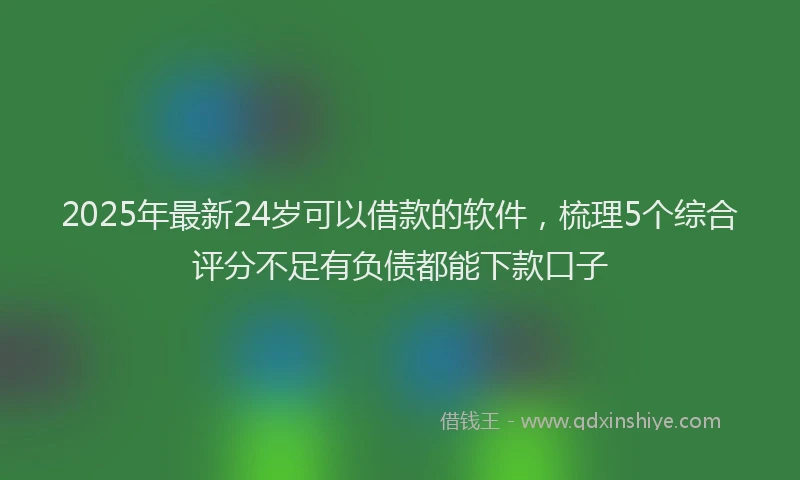 2025年最新24岁可以借款的软件，梳理5个综合评分不足有负债都能下款口子