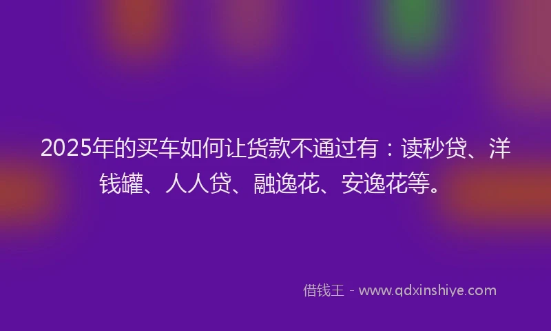 2025年的买车如何让货款不通过有：读秒贷、洋钱罐、人人贷、融逸花、安逸花等。