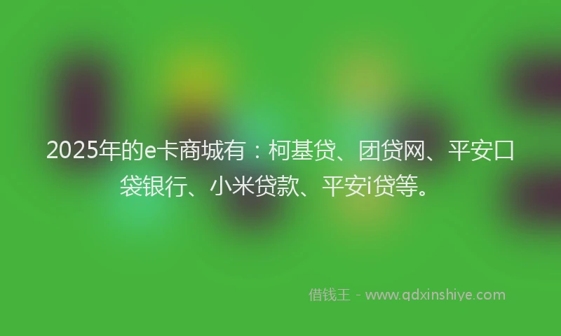 2025年的e卡商城有：柯基贷、团贷网、平安口袋银行、小米贷款、平安i贷等。