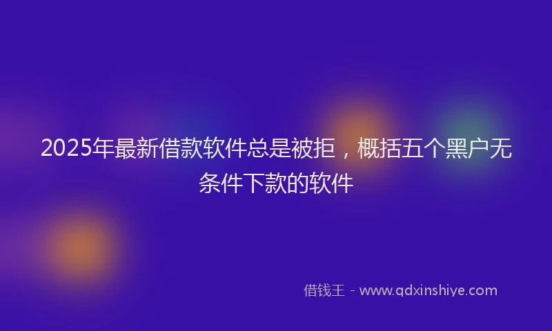 2025年最新借款软件总是被拒，概括五个黑户无条件下款的软件