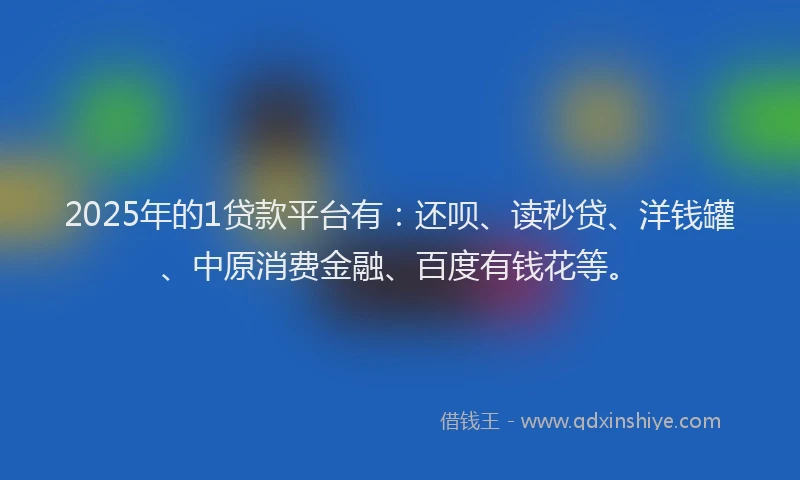 2025年的1贷款平台有：还呗、读秒贷、洋钱罐、中原消费金融、百度有钱花等。