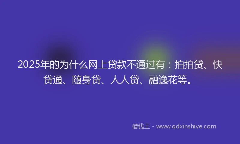 2025年的为什么网上贷款不通过有：拍拍贷、快贷通、随身贷、人人贷、融逸花等。