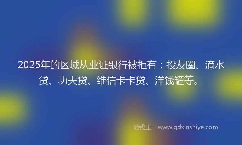 2025年的区域从业证银行被拒有：投友圈、滴水贷、功夫贷、维信卡卡贷、洋钱罐等。