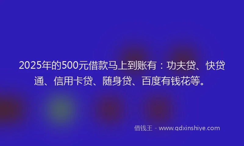 2025年的500元借款马上到账有：功夫贷、快贷通、信用卡贷、随身贷、百度有钱花等。