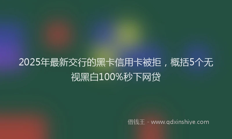 2025年最新交行的黑卡信用卡被拒，概括5个无视黑白100%秒下网贷