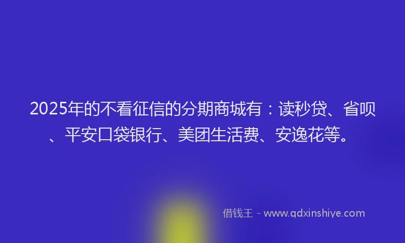 2025年的不看征信的分期商城有：读秒贷、省呗、平安口袋银行、美团生活费、安逸花等。