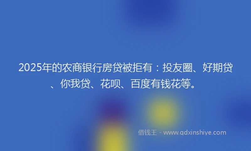 2025年的农商银行房贷被拒有：投友圈、好期贷、你我贷、花呗、百度有钱花等。