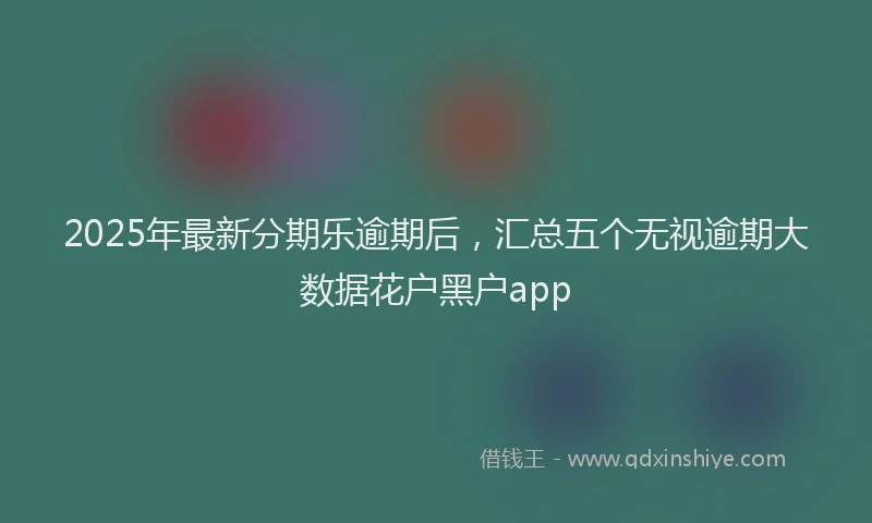 2025年最新分期乐逾期后，汇总五个无视逾期大数据花户黑户app